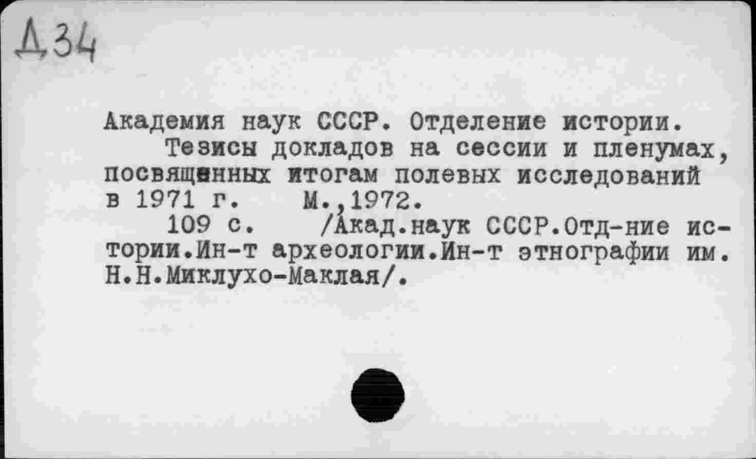 ﻿
Академия наук СССР. Отделение истории.
Тезисы докладов на сессии и пленумах, посвящвнных итогам полевых исследований в 1971 г. М.,1972.
109 с. /Акад.наук СССР.Отд-ние истории.Ин-т археологии.Ин-т этнографии им. Н.Н.Миклухо-Маклая/.